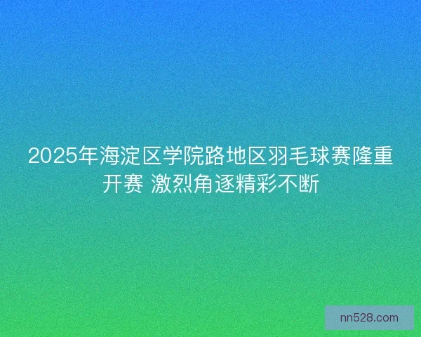2025年海淀区学院路地区羽毛球赛隆重开赛 激烈角逐精彩不断