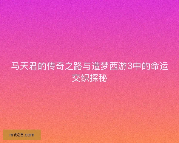 马天君的传奇之路与造梦西游3中的命运交织探秘