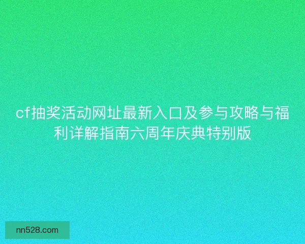 cf抽奖活动网址最新入口及参与攻略与福利详解指南六周年庆典特别版