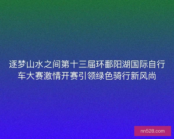 逐梦山水之间第十三届环鄱阳湖国际自行车大赛激情开赛引领绿色骑行新风尚