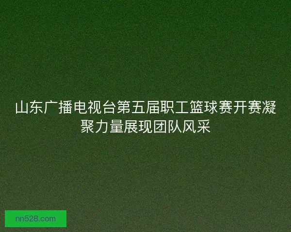 山东广播电视台第五届职工篮球赛开赛凝聚力量展现团队风采