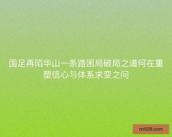 国足再陷华山一条路困局破局之道何在重塑信心与体系求变之问